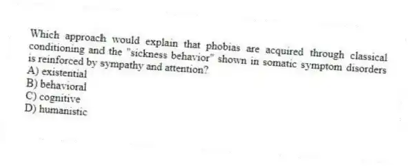 Which approach would explain that phobias are acquired through classical conditioning and the "sickness behavior" shown in somatic symptom disorders is reinforced by sympathy and attention?
A) existential
B) behavioral
C) cognitive
D) humanistic