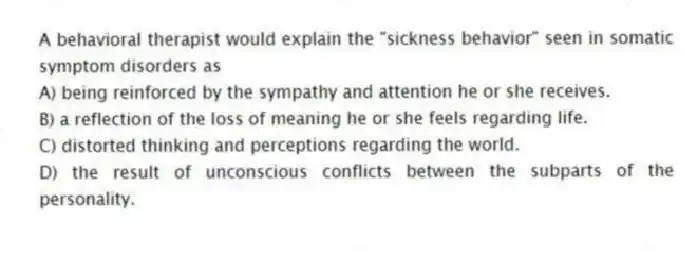 A behavioral therapist would explain the "sickness behavior" seen in somatic symptom disorders as
A) being reinforced by the sympathy and attention he or she receives.
B) a reflection of the loss of meaning he or she feels regarding life.
C) distorted thinking and perceptions regarding the world.
D) the result of unconscious conflicts between the subparts of the personality.