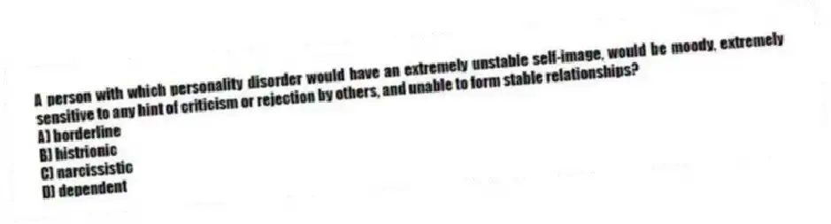 A person with which personality disorder would have an extremely unstable self-image, would be moody, extremely sensitive to any hint of criticism or rejection by others, and unable to form stable relationships?
A) borderline
B) histrionic
C) narcissistic
D) dependent