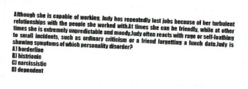 Although she is capable of working, Judy has repeatedly lost jobs because of her turbulent relationships with the people she worked with.At times she can be friendly, while at other times she is extremely unpredictable and moody.Judy often reacts with rage or self-loathing to small incidents, such as ordinary criticism or a friend forgetting a lunch date.Judy is showing symptoms of which personality disorder?
A) borderline
B) histrionic
C) narcissistic
D) dependent