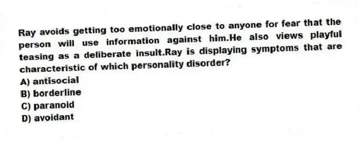 Ray avoids getting too emotionally close to anyone for fear that the person will use information against him.He also views playful teasing as a deliberate insult.Ray is displaying symptoms that are characteristic of which personality disorder?
A) antisocial
B) borderline
C) paranoid
D) avoidant