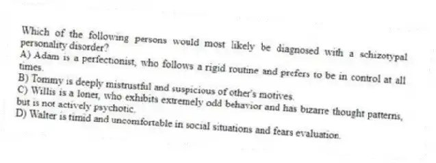 Which of the following persons would most likely be diagnosed with a schizotypal personality disorder?
A) Adam is a perfectionist, who follows a rigid routine and prefers to be in control at all times.
B) Tommy is deeply mistrustful and suspicious of other's motives.
C) Willis is a loner, who exhibits extremely odd behavior and has bizarre thought patterns, but is not actively psychotic.
D) Walter is timid and uncomfortable in social situations and fears evaluation.