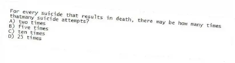For every suicide that results in death, there may be how many times thatmany suicide attempts?
A) two times
B) five times
C) ten times
D) 25 times