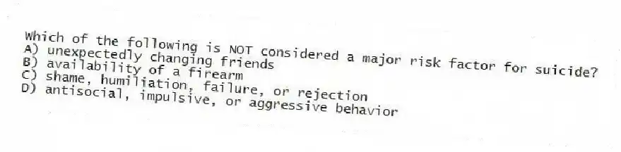 Which of the following is NOT considered a major risk factor for suicide?
A) unexpectedly changing friends
B) availability of a firearm
C) shame, humiliation, failure, or rejection
D) antisocial, impulsive, or aggressive behavior