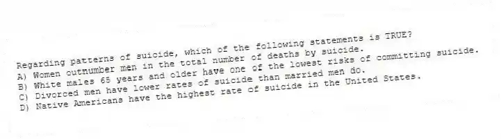 Regarding patterns of suicide, which of the following statements is TRUE?
A) Women outnumber men in the total number of deaths by suicide.
B) White males 65 years and older have one of the lowest risks of committing suicide.
C) Divorced men have lower rates of suicide than married men do.
D) Native Americans have the highest rate of suicide in the United States.