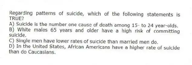 Regarding patterns of suicide, which of the following statements is TRUE?
A) Suicide is the number one cause of death among 15- to 24 year-olds.
B) White males 65 years and older have a high risk of committing suicide.
C) Single men have lower rates of suicide than married men do.
D) In the United States, African Americans have a higher rate of suicide than do Caucasians.