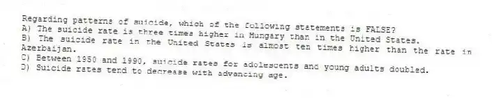 Regarding patterns of suicide, which of the following statements is FALSE?
A) The suicide rate is three times higher in Hungary than in the United States.
B) The suicide rate in the United States is almost ten times higher than the rate in Azerbaijan.
C) Between 1950 and 1990, suicide rates for adolescents and young adults doubled.
D) Suicide rates tend to decrease with advancing age.