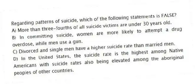 Regarding patterns of suicide, which of the following statements is FALSE?
A) More than three-fourths of all suicide victims are under 30 years old.
B) In committing suicide, women are more likely to attempt a drug overdose, while men use a gun.
C) Divorced and single men have a higher suicide rate than married men.
D) In the United States, the suicide rate is the highest among Native Americans with suicide rates also being elevated among the aboriginal peoples of other countries.