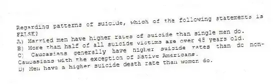 Regarding patterns of suicide, which of the following statements is FALSE?
A) Married men have higher rates of suicide than single men do.
B) More than half of all suicide victims are over 45 years old.
C) Caucasians generally have higher suicide rates than do non-Caucasians with the exception of Native Americans.
D) Men have a higher suicide death rate than women do.