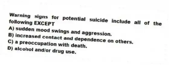 Warning signs for potential suicide include all of the following EXCEPT
A) sudden mood swings and aggression.
B) increased contact and dependence on others.
C) a preoccupation with death.
D) alcohol and/or drug use.