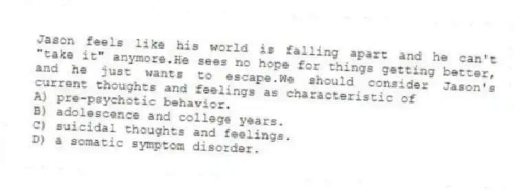 Jason feels like his world is falling apart and he can't "take it" anymore.He sees no hope for things getting better, and he just wants to escape.We should consider Jason's current thoughts and feelings as characteristic of
A) pre-psychotic behavior.
B) adolescence and college years.
C) suicidal thoughts and feelings.
D) a somatic symptom disorder.