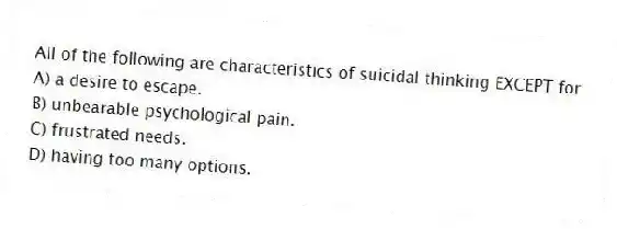 All of the following are characteristics of suicidal thinking EXCEPT for
A) a desire to escape.
B) unbearable psychological pain.
C) frustrated needs.
D) having too many options.