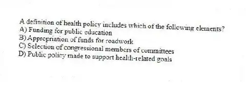 A definition of health policy includes which of the following elements?
A) Funding for public education
B) Appropriation of funds for roadwork
C) Selection of congressional members of committees
D) Public policy made to support health-related goals