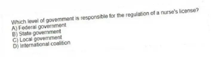 Which level of government is responsible for the regulation of a nurse's license?
A) Federal government
B) State government
C) Local government
D) International coalition