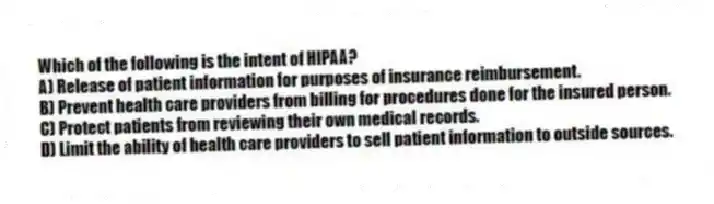 Which of the following is the intent of HIPAA?
A) Release of patient information for purposes of insurance reimbursement.
B) Prevent health care providers from billing for procedures done for the insured person.
C) Protect patients from reviewing their own medical records.
D) Limit the ability of health care providers to sell patient information to outside sources.