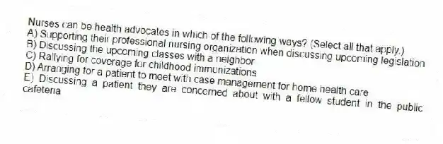 Nurses can be health advocates in which of the following ways? (Select all that apply.)
A) Supporting their professional nursing organization when discussing upcoming legislation
B) Discussing the upcoming classes with a neighbor
C) Rallying for coverage for childhood immunizations
D) Arranging for a patient to meet with case management for home health care
E) Discussing a patient they are concerned about with a fellow student in the public cafeteria