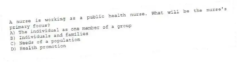A nurse is working as a public health nurse. What will be the nurse's primary focus?
A) The individual as one member of a group
B) Individuals and families
C) Needs of a population
D) Health promotion