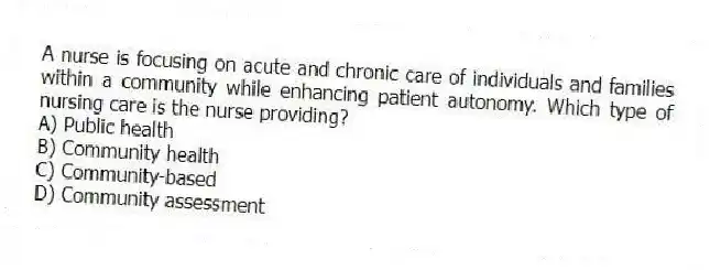 A nurse is focusing on acute and chronic care of individuals and families within a community while enhancing patient autonomy. Which type of nursing care is the nurse providing?
A) Public health
B) Community health
C) Community-based
D) Community assessment