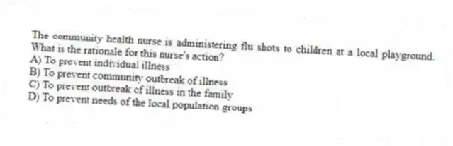 The community health nurse is administering flu shots to children at a local playground. What is the rationale for this nurse's action?
A) To prevent individual illness
B) To prevent community outbreak of illness
C) To prevent outbreak of illness in the family
D) To prevent needs of the local population groups