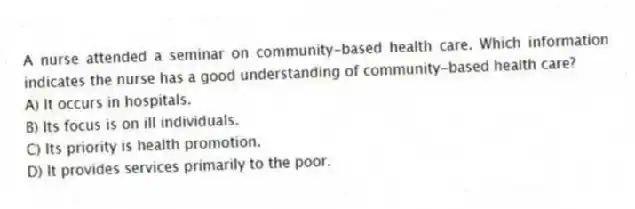 A nurse attended a seminar on community-based health care. Which information indicates the nurse has a good understanding of community-based health care?
A) It occurs in hospitals.
B) Its focus is on ill individuals.
C) Its priority is health promotion.
D) It provides services primarily to the poor.