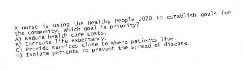 A nurse is using the Healthy People 2020 to establish goals for the community. Which goal is priority?
A) Reduce health care costs.
B) Increase life expectancy.
C) Provide services close to where patients live.
D) Isolate patients to prevent the spread of disease.