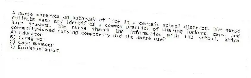 A nurse observes an outbreak of lice in a certain school district. The nurse collects data and identifies a common practice of sharing lockers, caps, and hair brushes. The nurse shares the information with the school. Which community-based nursing competency did the nurse use?
A) Educator
B) Caregiver
C) Case manager
D) Epidemiologist