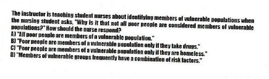 The instructor is teaching student nurses about identifying members of vulnerable populations when the nursing student asks, "Why is it that not all poor people are considered members of vulnerable populations?" How should the nurse respond?
A) "All poor people are members of a vulnerable population."
B) "Poor people are members of a vulnerable population only if they take drugs."
C) "Poor people are members of a vulnerable population only if they are homeless."
D) "Members of vulnerable groups frequently have a combination of risk factors."