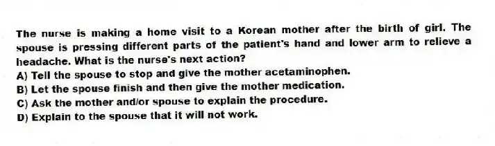 The nurse is making a home visit to a Korean mother after the birth of girl. The spouse is pressing different parts of the patient's hand and lower arm to relieve a headache. What is the nurse's next action?
A) Tell the spouse to stop and give the mother acetaminophen.
B) Let the spouse finish and then give the mother medication.
C) Ask the mother and/or spouse to explain the procedure.
D) Explain to the spouse that it will not work.