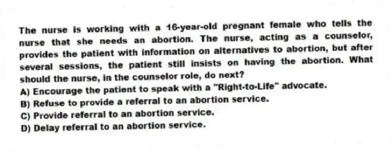 The nurse is working with a 16-year-old pregnant female who tells the nurse that she needs an abortion. The nurse, acting as a counselor, provides the patient with information on alternatives to abortion, but after several sessions, the patient still insists on having the abortion. What should the nurse, in the counselor role, do next?
A) Encourage the patient to speak with a "Right-to-Life" advocate.
B) Refuse to provide a referral to an abortion service.
C) Provide referral to an abortion service.
D) Delay referral to an abortion service.