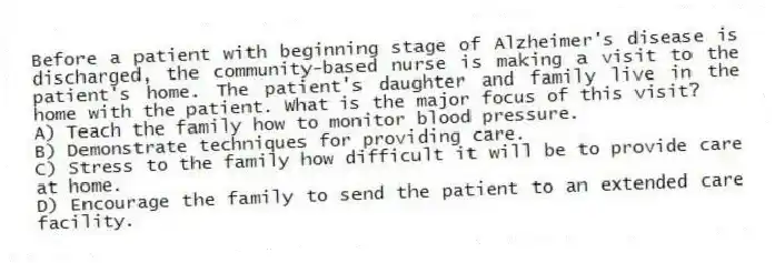 Before a patient with beginning stage of Alzheimer's disease is discharged, the community-based nurse is making a visit to the patient's home. The patient's daughter and family live in the home with the patient. What is the major focus of this visit?
A) Teach the family how to monitor blood pressure.
B) Demonstrate techniques for providing care.
C) Stress to the family how difficult it will be to provide care at home.
D) Encourage the family to send the patient to an extended care facility.