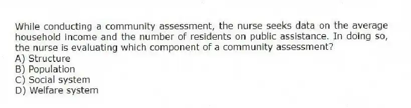 While conducting a community assessment, the nurse seeks data on the average household income and the number of residents on public assistance. In doing so, the nurse is evaluating which component of a community assessment?
A) Structure
B) Population
C) Social system
D) Welfare system