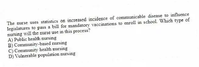 The nurse uses statistics on increased incidence of communicable disease to influence legislatures to pass a bill for mandatory vaccinations to enroll in school. Which type of nursing will the nurse use in this process?
A) Public health nursing
B) Community-based nursing
C) Community health nursing
D) Vulnerable population nursing