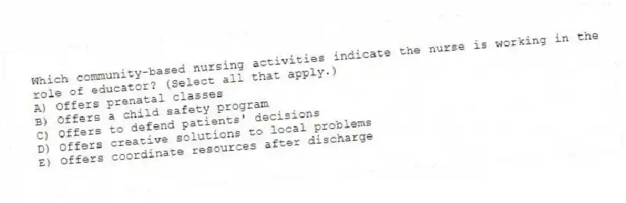 Which community-based nursing activities indicate the nurse is working in the role of educator? (Select all that apply.)
A) Offers prenatal classes
B) Offers a child safety program
C) Offers to defend patients' decisions
D) Offers creative solutions to local problems
E) Offers coordinate resources after discharge