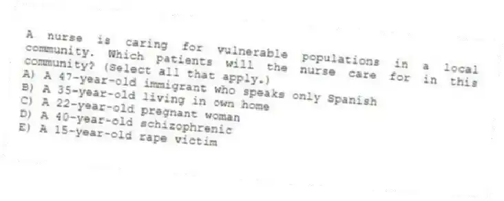 A nurse is caring for vulnerable populations in a local community. Which patients will the nurse care for in this community? (Select all that apply.)
A) A 47-year-old immigrant who speaks only Spanish
B) A 35-year-old living in own home
C) A 22-year-old pregnant woman
D) A 40-year-old schizophrenic
E) A 15-year-old rape victim