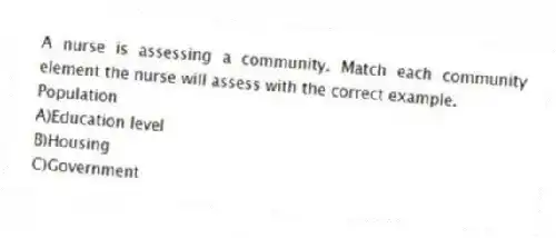 A nurse is assessing a community. Match each community element the nurse will assess with the correct example.
-Population
A)Education level
B)Housing
C)Government