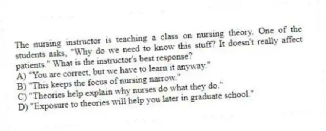 The nursing instructor is teaching a class on nursing theory. One of the students asks, "Why do we need to know this stuff? It doesn't really affect patients." What is the instructor's best response?
A) "You are correct, but we have to learn it anyway."
B) "This keeps the focus of nursing narrow."
C) "Theories help explain why nurses do what they do."
D) "Exposure to theories will help you later in graduate school."