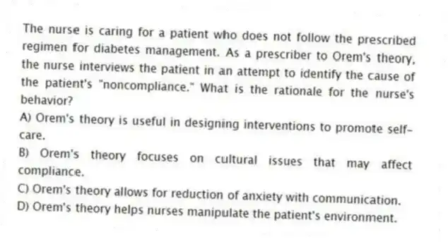 The nurse is caring for a patient who does not follow the prescribed regimen for diabetes management. As a prescriber to Orem's theory, the nurse interviews the patient in an attempt to identify the cause of the patient's "noncompliance." What is the rationale for the nurse's behavior?
A) Orem's theory is useful in designing interventions to promote self-care.
B) Orem's theory focuses on cultural issues that may affect compliance.
C) Orem's theory allows for reduction of anxiety with communication.
D) Orem's theory helps nurses manipulate the patient's environment.