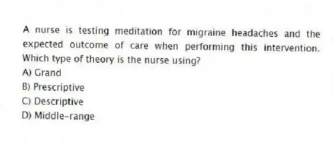 A nurse is testing meditation for migraine headaches and the expected outcome of care when performing this intervention. Which type of theory is the nurse using?
A) Grand
B) Prescriptive
C) Descriptive
D) Middle-range
