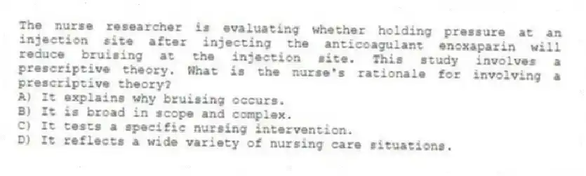 The nurse researcher is evaluating whether holding pressure at an injection site after injecting the anticoagulant enoxaparin will reduce bruising at the injection site. This study involves a prescriptive theory. What is the nurse's rationale for involving a prescriptive theory?
A) It explains why bruising occurs.
B) It is broad in scope and complex.
C) It tests a specific nursing intervention.
D) It reflects a wide variety of nursing care situations.
