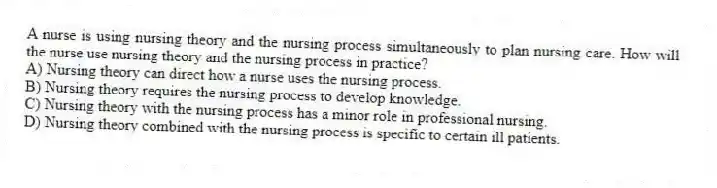 A nurse is using nursing theory and the nursing process simultaneously to plan nursing care. How will the nurse use nursing theory and the nursing process in practice?
A) Nursing theory can direct how a nurse uses the nursing process.
B) Nursing theory requires the nursing process to develop knowledge.
C) Nursing theory with the nursing process has a minor role in professional nursing.
D) Nursing theory combined with the nursing process is specific to certain ill patients.