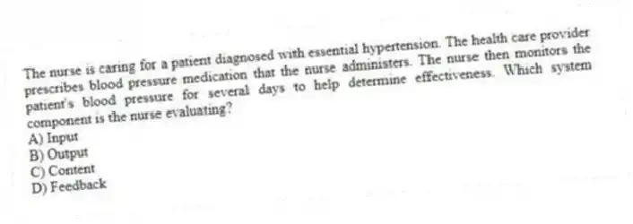 The nurse is caring for a patient diagnosed with essential hypertension. The health care provider prescribes blood pressure medication that the nurse administers. The nurse then monitors the patient's blood pressure for several days to help determine effectiveness. Which system component is the nurse evaluating?
A) Input
B) Output
C) Content
D) Feedback