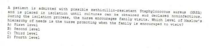 A patient is admitted with possible methicillin-resistant Staphylococcus aureus (MRSA) and is placed in isolation until cultures can be obtained and declared noninfectious. During the isolation process, the nurse encourages family visits. Which level of Maslow's hierarchy of needs is the nurse promoting when the family is encouraged to visit?
A) First level
B) Second level
C) Third level
D) Fourth level