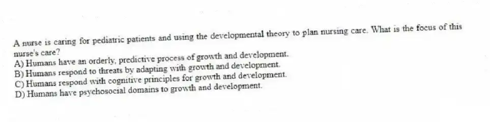 A nurse is caring for pediatric patients and using the developmental theory to plan nursing care. What is the focus of this nurse's care?
A) Humans have an orderly, predictive process of growth and development.
B) Humans respond to threats by adapting with growth and development.
C) Humans respond with cognitive principles for growth and development.
D) Humans have psychosocial domains to growth and development.