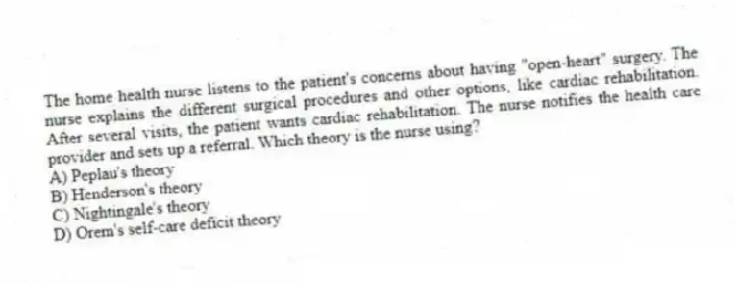 The home health nurse listens to the patient's concerns about having "open-heart" surgery. The nurse explains the different surgical procedures and other options, like cardiac rehabilitation. After several visits, the patient wants cardiac rehabilitation. The nurse notifies the health care provider and sets up a referral. Which theory is the nurse using?
A) Peplau's theory
B) Henderson's theory
C) Nightingale's theory
D) Orem's self-care deficit theory
