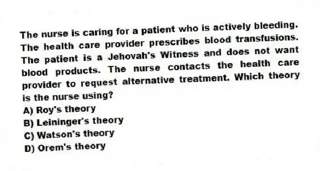 The nurse is caring for a patient who is actively bleeding. The health care provider prescribes blood transfusions. The patient is a Jehovah's Witness and does not want blood products. The nurse contacts the health care provider to request alternative treatment. Which theory is the nurse using?
A) Roy's theory
B) Leininger's theory
C) Watson's theory
D) Orem's theory
