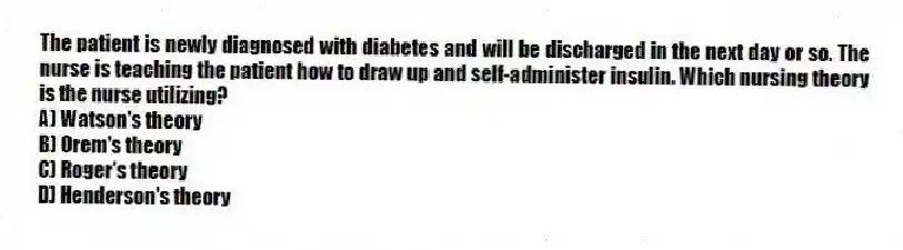 The patient is newly diagnosed with diabetes and will be discharged in the next day or so. The nurse is teaching the patient how to draw up and self-administer insulin. Which nursing theory is the nurse utilizing?
A) Watson's theory
B) Orem's theory
C) Roger's theory
D) Henderson's theory