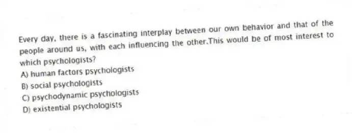 Every day, there is a fascinating interplay between our own behavior and that of the people around us, with each influencing the other.This would be of most interest to which psychologists?
A) human factors psychologists
B) social psychologists
C) psychodynamic psychologists
D) existential psychologists