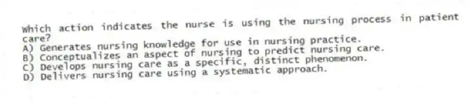 Which action indicates the nurse is using the nursing process in patient care?
A) Generates nursing knowledge for use in nursing practice.
B) Conceptualizes an aspect of nursing to predict nursing care.
C) Develops nursing care as a specific, distinct phenomenon.
D) Delivers nursing care using a systematic approach.