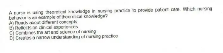 A nurse is using theoretical knowledge in nursing practice to provide patient care. Which nursing behavior is an example of theoretical knowledge?
A) Reads about different concepts
B) Reflects on clinical experiences
C) Combines the art and science of nursing
D) Creates a narrow understanding of nursing practice