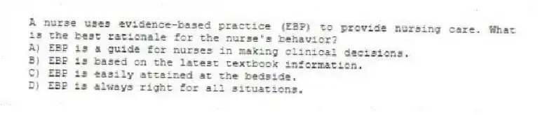 A nurse uses evidence-based practice (EBP) to provide nursing care. What is the best rationale for the nurse's behavior?
A) EBP is a guide for nurses in making clinical decisions.
B) EBP is based on the latest textbook information.
C) EBP is easily attained at the bedside.
D) EBP is always right for all situations.